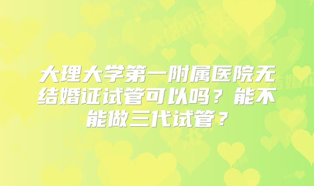 大理大学第一附属医院无结婚证试管可以吗？能不能做三代试管？