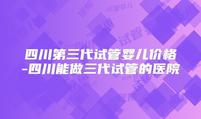 四川第三代试管婴儿价格-四川能做三代试管的医院