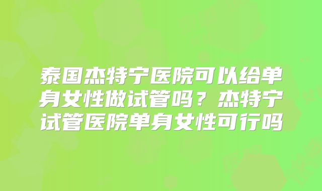 泰国杰特宁医院可以给单身女性做试管吗？杰特宁试管医院单身女性可行吗