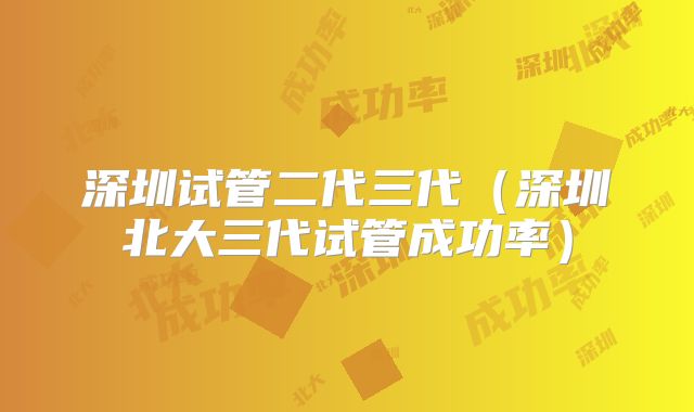 深圳试管二代三代（深圳北大三代试管成功率）