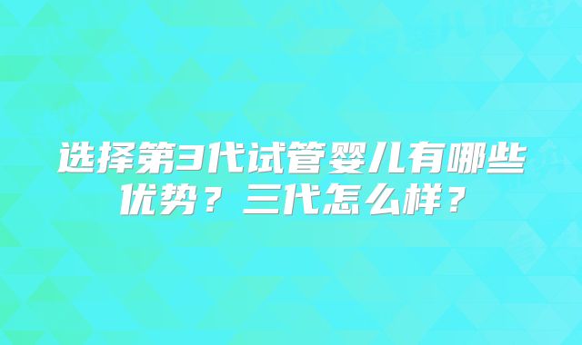 选择第3代试管婴儿有哪些优势？三代怎么样？