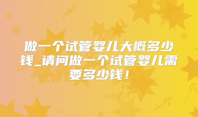 做一个试管婴儿大概多少钱_请问做一个试管婴儿需要多少钱！