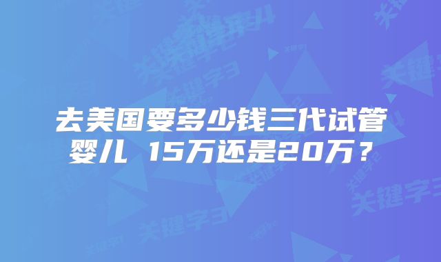 去美国要多少钱三代试管婴儿 15万还是20万？