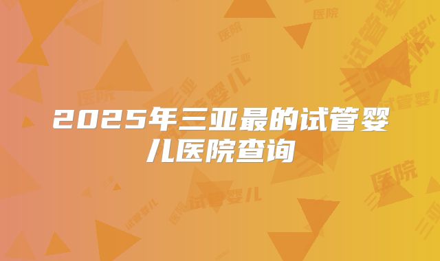 2025年三亚最的试管婴儿医院查询
