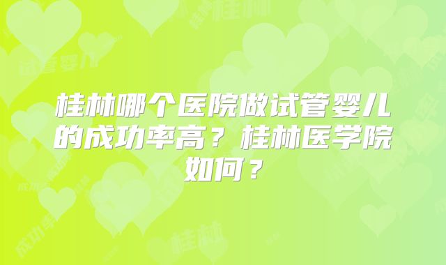 桂林哪个医院做试管婴儿的成功率高？桂林医学院如何？