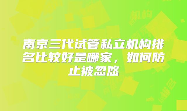 南京三代试管私立机构排名比较好是哪家，如何防止被忽悠