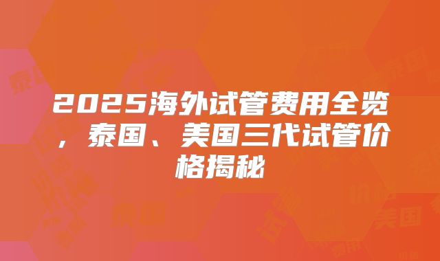 2025海外试管费用全览，泰国、美国三代试管价格揭秘