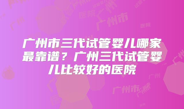 广州市三代试管婴儿哪家最靠谱？广州三代试管婴儿比较好的医院