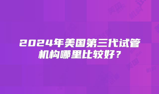 2024年美国第三代试管机构哪里比较好？