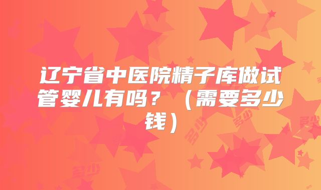 辽宁省中医院精子库做试管婴儿有吗？（需要多少钱）