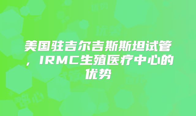 美国驻吉尔吉斯斯坦试管,IRMC生殖医疗中心的优势