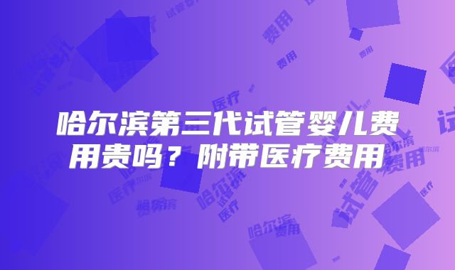 哈尔滨第三代试管婴儿费用贵吗?附带医疗费用