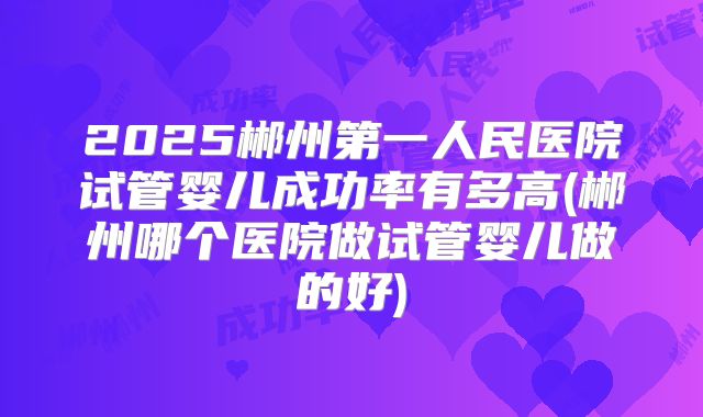 2025郴州第一人民医院试管婴儿成功率有多高(郴州哪个医院做试管婴儿做的好)