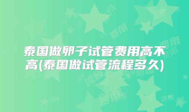 泰国做卵子试管费用高不高(泰国做试管流程多久)