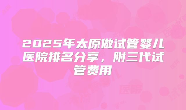 2025年太原做试管婴儿医院排名分享，附三代试管费用