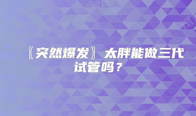〖突然爆发〗太胖能做三代试管吗?