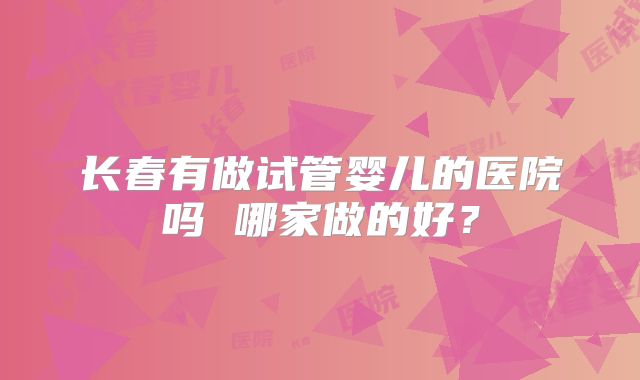 长春有做试管婴儿的医院吗 哪家做的好？