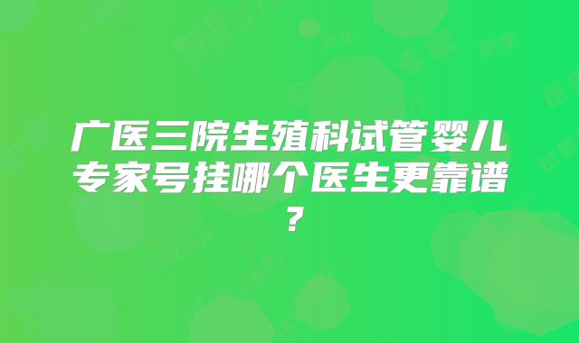 广医三院生殖科试管婴儿专家号挂哪个医生更靠谱？