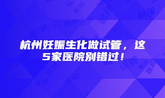 杭州妊娠生化做试管，这5家医院别错过！