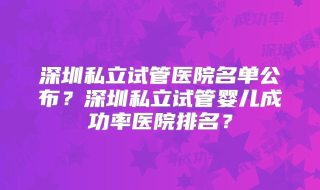 深圳私立试管医院名单公布？深圳私立试管婴儿成功率医院排名？