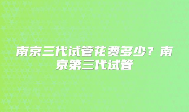 南京三代试管花费多少？南京第三代试管