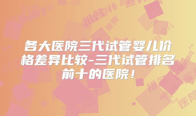各大医院三代试管婴儿价格差异比较-三代试管排名前十的医院!