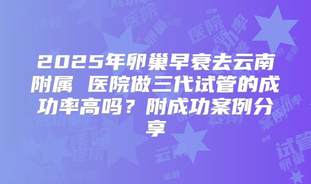 2025年卵巢早衰去云南附属 医院做三代试管的成功率高吗？附成功案例分享