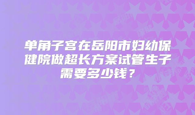 单角子宫在岳阳市妇幼保健院做超长方案试管生子需要多少钱？