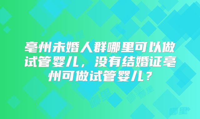 亳州未婚人群哪里可以做试管婴儿，没有结婚证亳州可做试管婴儿？