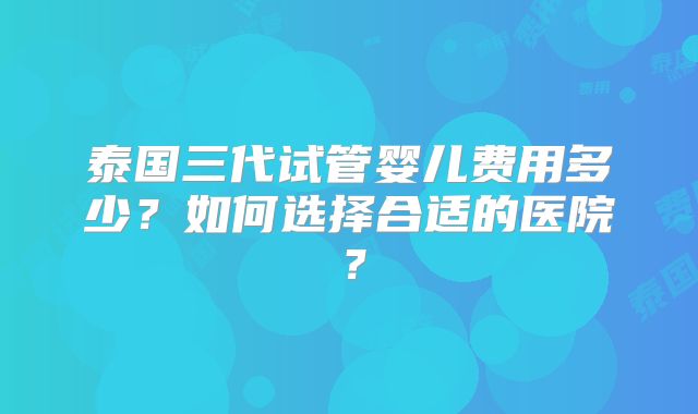 泰国三代试管婴儿费用多少?如何选择合适的医院?