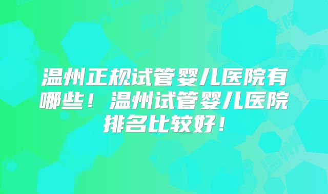 温州正规试管婴儿医院有哪些！温州试管婴儿医院排名比较好！