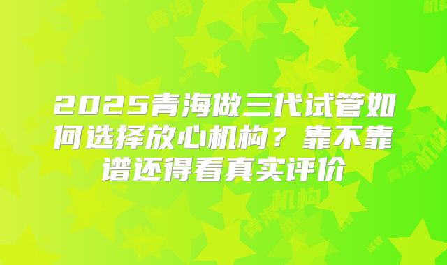 2025青海做三代试管如何选择放心机构？靠不靠谱还得看真实评价
