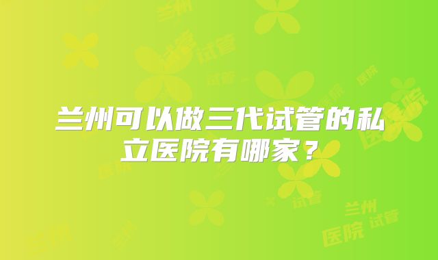 兰州可以做三代试管的私立医院有哪家？