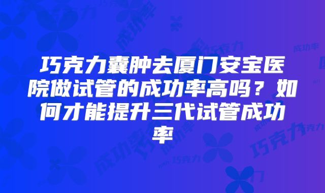 巧克力囊肿去厦门安宝医院做试管的成功率高吗？如何才能提升三代试管成功率