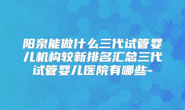 阳泉能做什么三代试管婴儿机构较新排名汇总三代试管婴儿医院有哪些-
