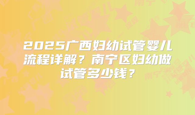 2025广西妇幼试管婴儿流程详解?南宁区妇幼做试管多少钱?