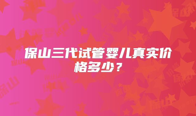 保山三代试管婴儿真实价格多少？