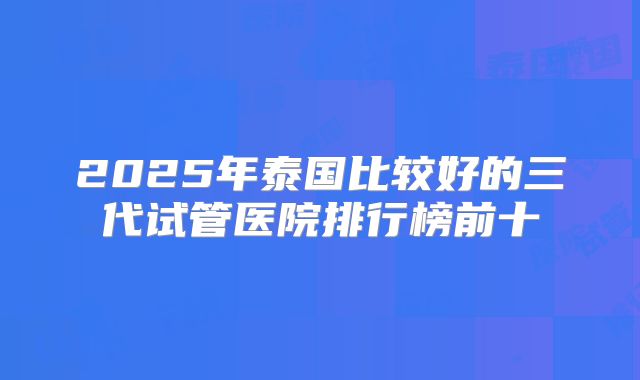 2025年泰国比较好的三代试管医院排行榜前十