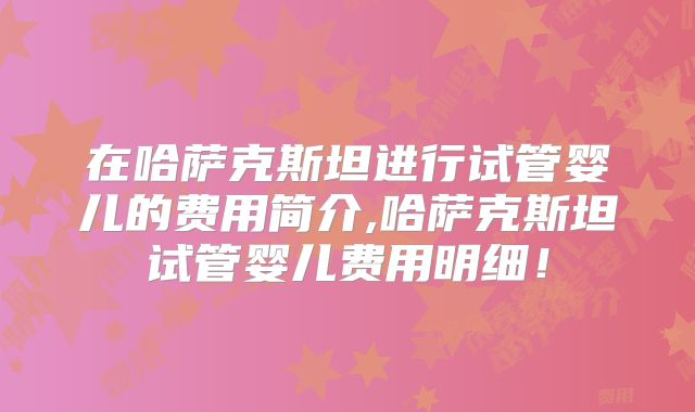在哈萨克斯坦进行试管婴儿的费用简介,哈萨克斯坦试管婴儿费用明细！