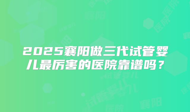 2025襄阳做三代试管婴儿最厉害的医院靠谱吗？