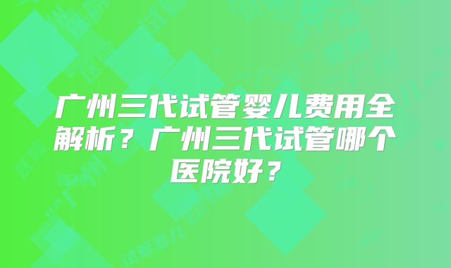 广州三代试管婴儿费用全解析？广州三代试管哪个医院好？