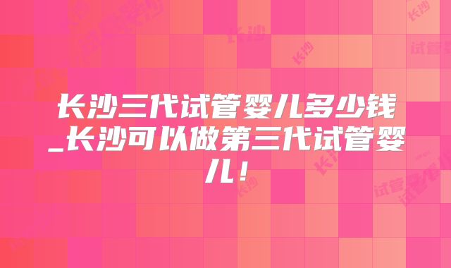 长沙三代试管婴儿多少钱_长沙可以做第三代试管婴儿！