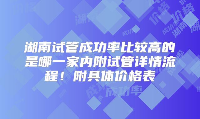湖南试管成功率比较高的是哪一家内附试管详情流程！附具体价格表