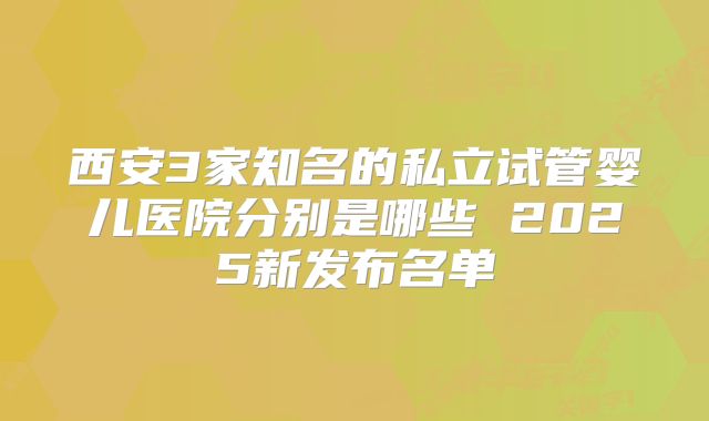 西安3家知名的私立试管婴儿医院分别是哪些 2025新发布名单