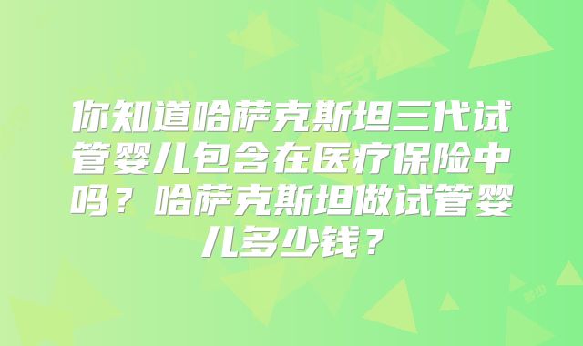 你知道哈萨克斯坦三代试管婴儿包含在医疗保险中吗？哈萨克斯坦做试管婴儿多少钱？