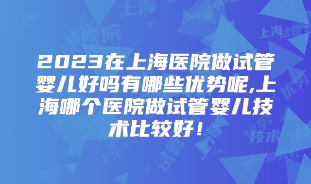 2023在上海医院做试管婴儿好吗有哪些优势呢,上海哪个医院做试管婴儿技术比较好！