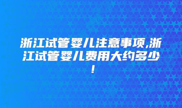 浙江试管婴儿注意事项,浙江试管婴儿费用大约多少！