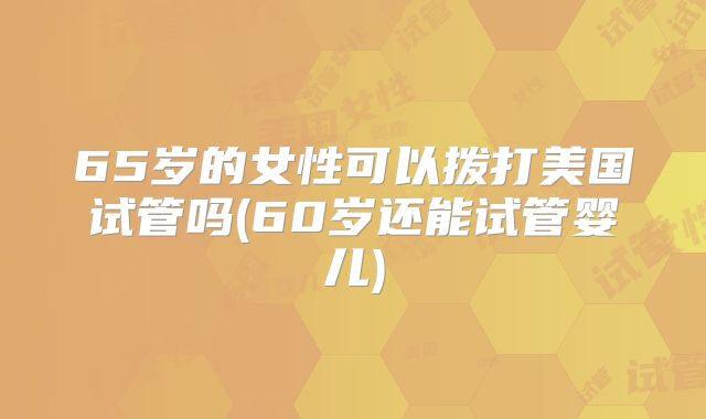 65岁的女性可以拨打美国试管吗(60岁还能试管婴儿)