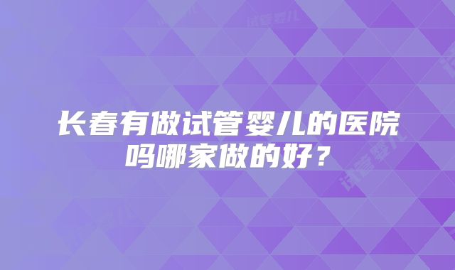 长春有做试管婴儿的医院吗哪家做的好？