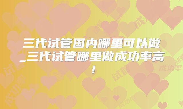 三代试管国内哪里可以做_三代试管哪里做成功率高！